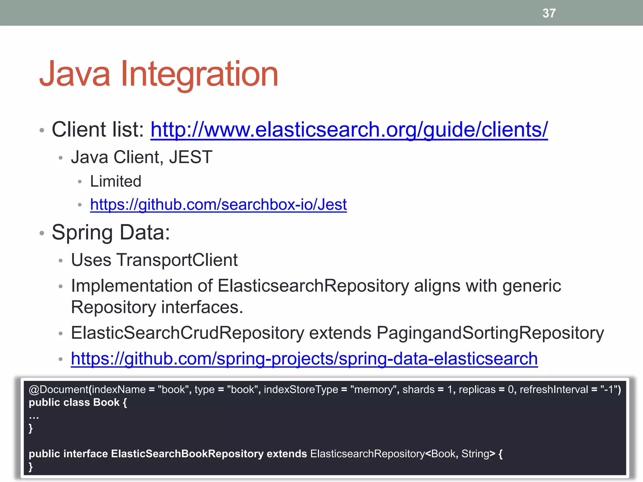 Java Integration
• Client list: http://www.elasticsearch.org/guide/clients/
• Java Client, JEST
• Limited
• https://github.com/searchbox-io/Jest
• Spring Data:
• Uses TransportClient
• Implementation of ElasticsearchRepository aligns with generic
Repository interfaces.
• ElasticSearchCrudRepository extends PagingandSortingRepository
• https://github.com/spring-projects/spring-data-elasticsearch
37
@Document(indexName = "book", type = "book", indexStoreType = "memory", shards = 1, replicas = 0, refreshInterval = "-1")
public class Book {
…
}
public interface ElasticSearchBookRepository extends ElasticsearchRepository<Book, String> {
}
 