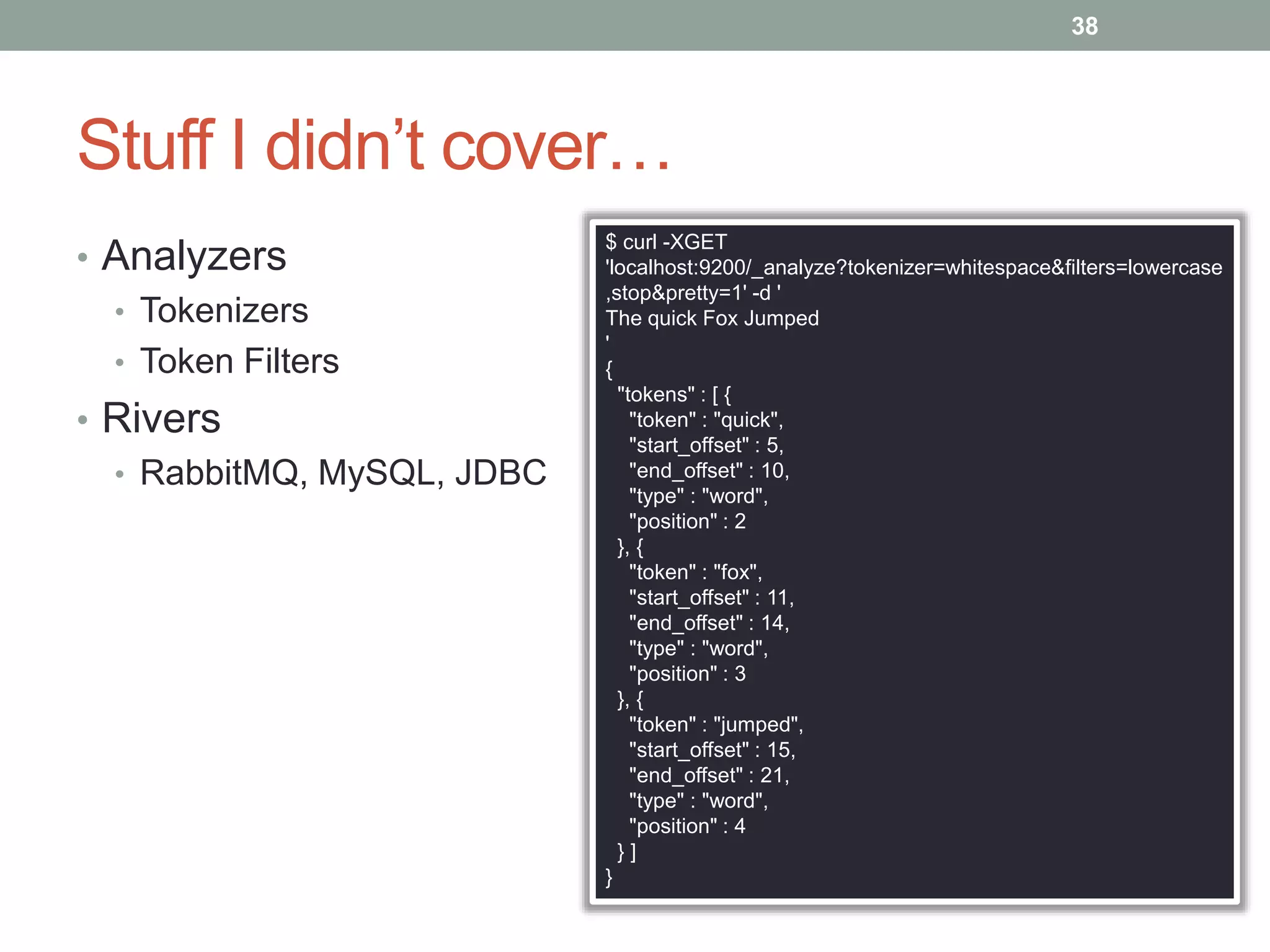 Stuff I didn’t cover…
• Analyzers
• Tokenizers
• Token Filters
• Rivers
• RabbitMQ, MySQL, JDBC
38
$ curl -XGET
'localhost:9200/_analyze?tokenizer=whitespace&filters=lowercase
,stop&pretty=1' -d '
The quick Fox Jumped
'
{
"tokens" : [ {
"token" : "quick",
"start_offset" : 5,
"end_offset" : 10,
"type" : "word",
"position" : 2
}, {
"token" : "fox",
"start_offset" : 11,
"end_offset" : 14,
"type" : "word",
"position" : 3
}, {
"token" : "jumped",
"start_offset" : 15,
"end_offset" : 21,
"type" : "word",
"position" : 4
} ]
}
 