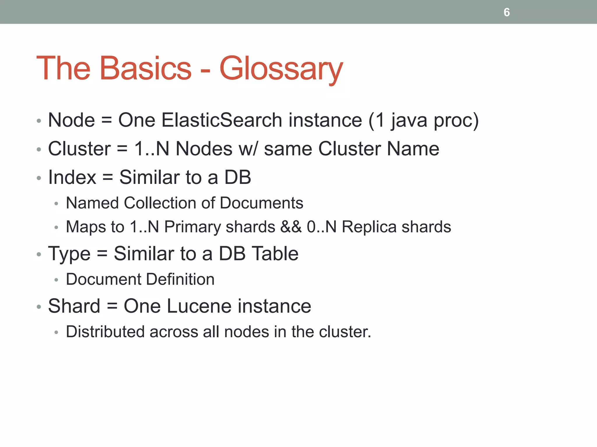 The Basics - Glossary
• Node = One ElasticSearch instance (1 java proc)
• Cluster = 1..N Nodes w/ same Cluster Name
• Index = Similar to a DB
• Named Collection of Documents
• Maps to 1..N Primary shards && 0..N Replica shards
• Type = Similar to a DB Table
• Document Definition
• Shard = One Lucene instance
• Distributed across all nodes in the cluster.
6
 