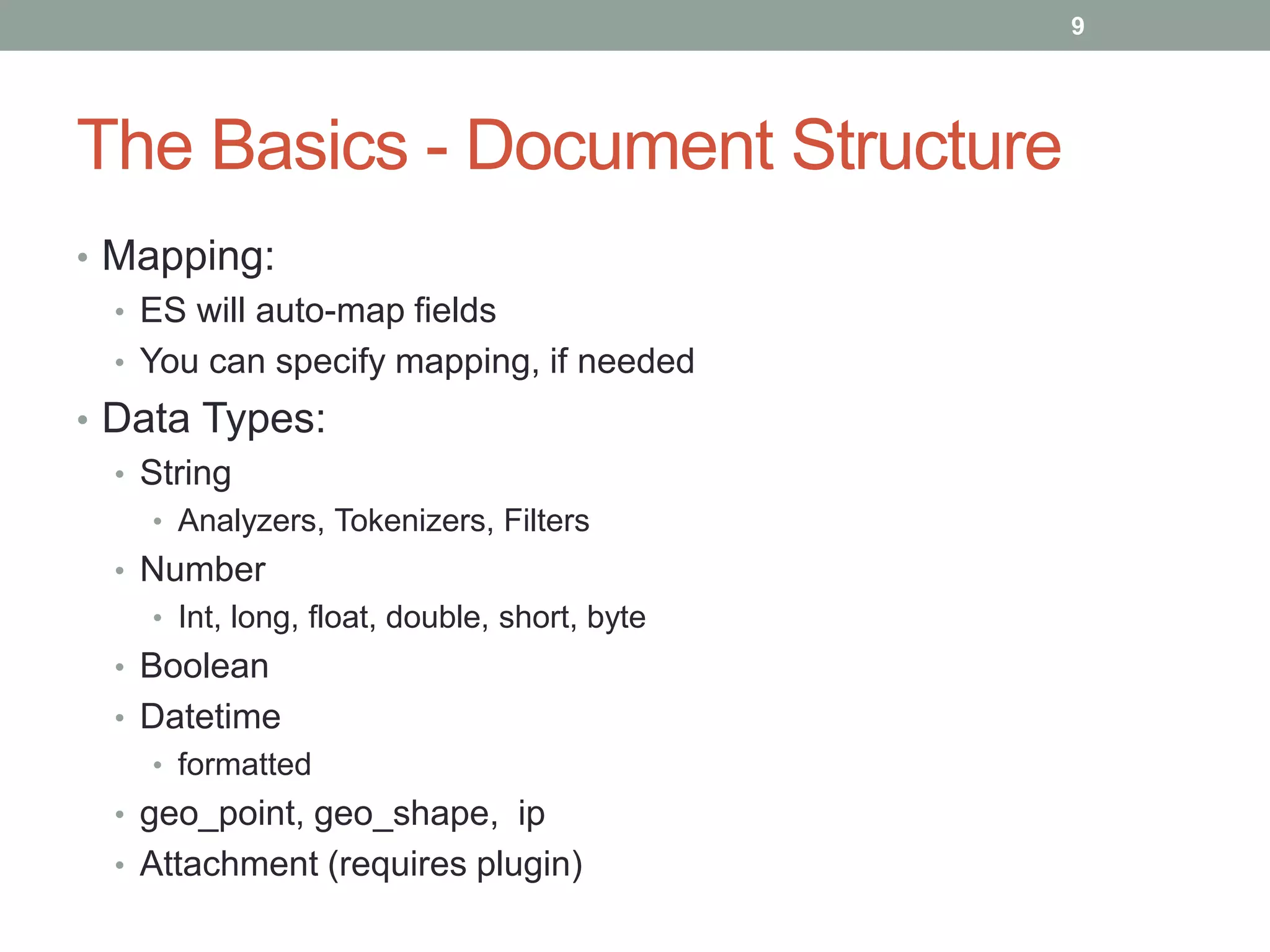 The Basics - Document Structure
• Mapping:
• ES will auto-map fields
• You can specify mapping, if needed
• Data Types:
• String
• Analyzers, Tokenizers, Filters
• Number
• Int, long, float, double, short, byte
• Boolean
• Datetime
• formatted
• geo_point, geo_shape, ip
• Attachment (requires plugin)
9
 
