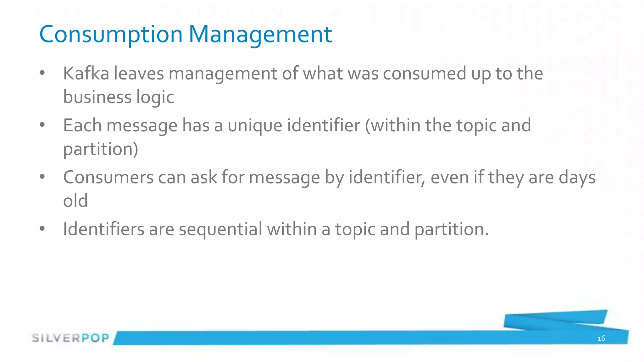 Consumption Management
• Kafka leaves management of what was consumed up to the
  business logic
• Each message has a unique identifier (within the topic and
  partition)
• Consumers can ask for message by identifier, even if they are days
  old
• Identifiers are sequential within a topic and partition.




                                                                       16
 