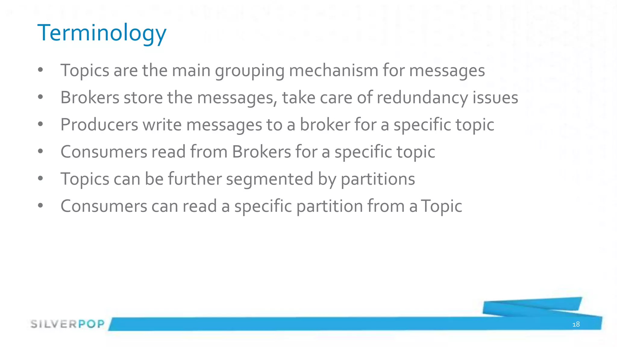 Terminology
•   Topics are the main grouping mechanism for messages
•   Brokers store the messages, take care of redundancy issues
•   Producers write messages to a broker for a specific topic
•   Consumers read from Brokers for a specific topic
•   Topics can be further segmented by partitions
•   Consumers can read a specific partition from a Topic




                                                                 18
 