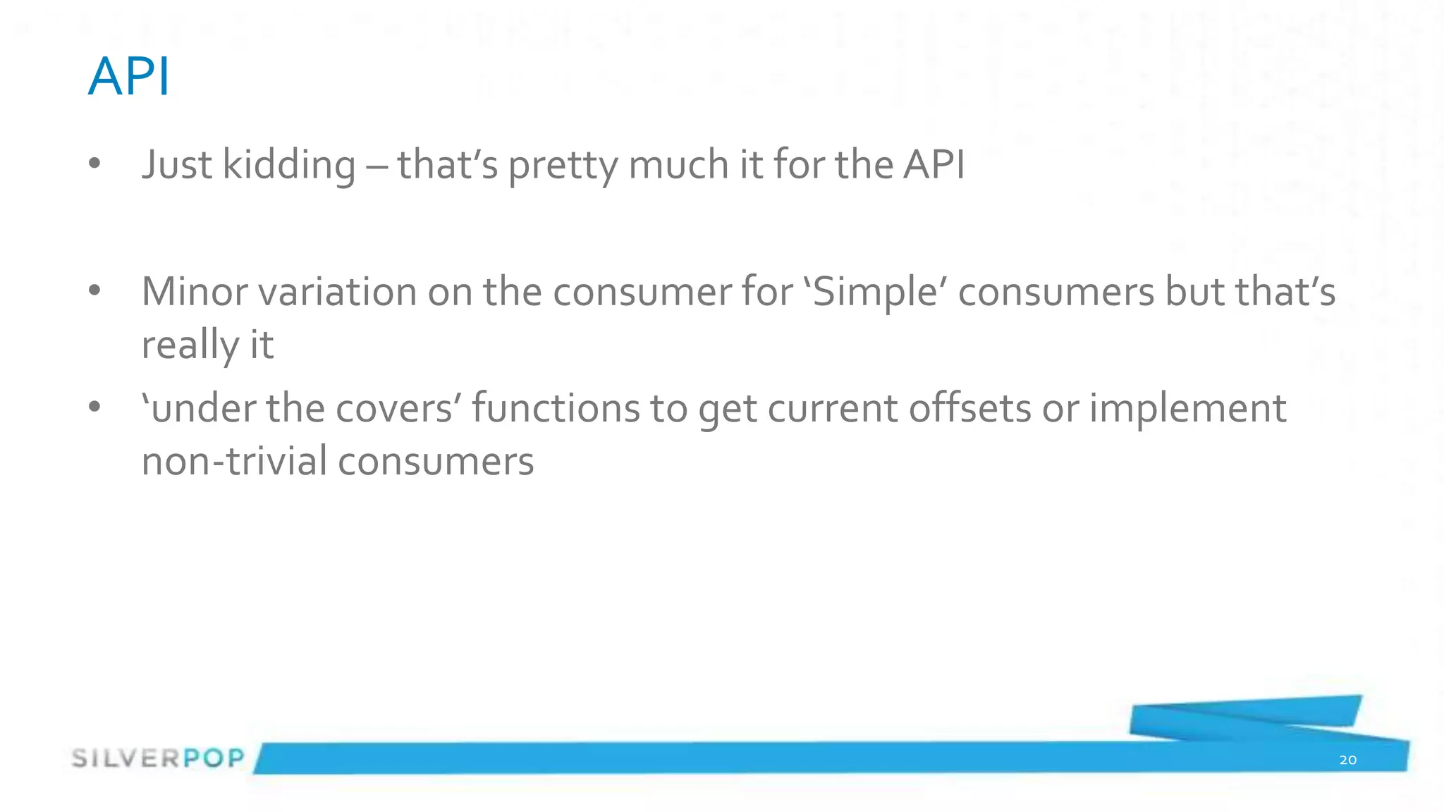 API
• Just kidding – that’s pretty much it for the API

• Minor variation on the consumer for ‘Simple’ consumers but that’s
  really it
• ‘under the covers’ functions to get current offsets or implement
  non-trivial consumers




                                                                      20
 
