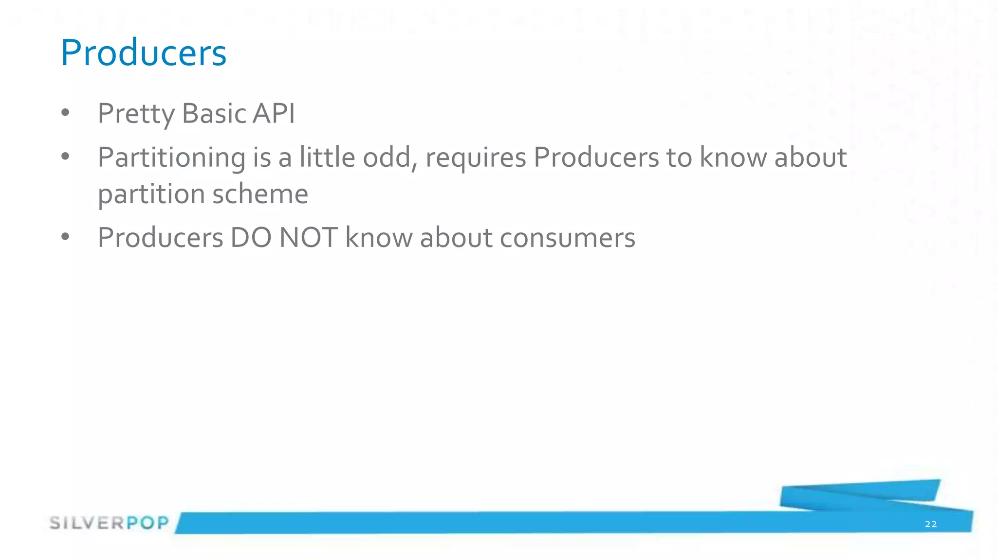 Producers
• Pretty Basic API
• Partitioning is a little odd, requires Producers to know about
  partition scheme
• Producers DO NOT know about consumers




                                                                   22
 