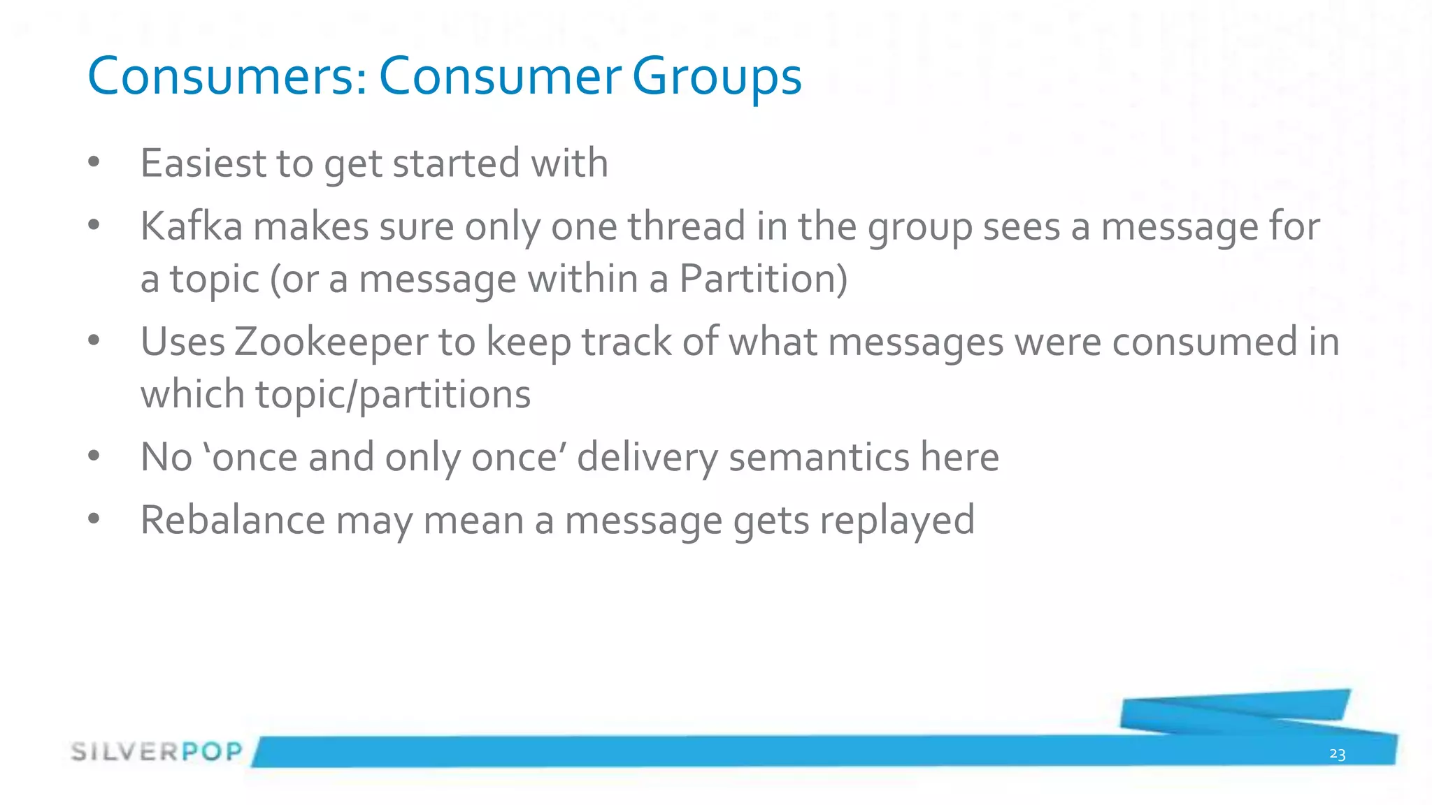 Consumers: Consumer Groups
• Easiest to get started with
• Kafka makes sure only one thread in the group sees a message for
  a topic (or a message within a Partition)
• Uses Zookeeper to keep track of what messages were consumed in
  which topic/partitions
• No ‘once and only once’ delivery semantics here
• Rebalance may mean a message gets replayed




                                                                 23
 