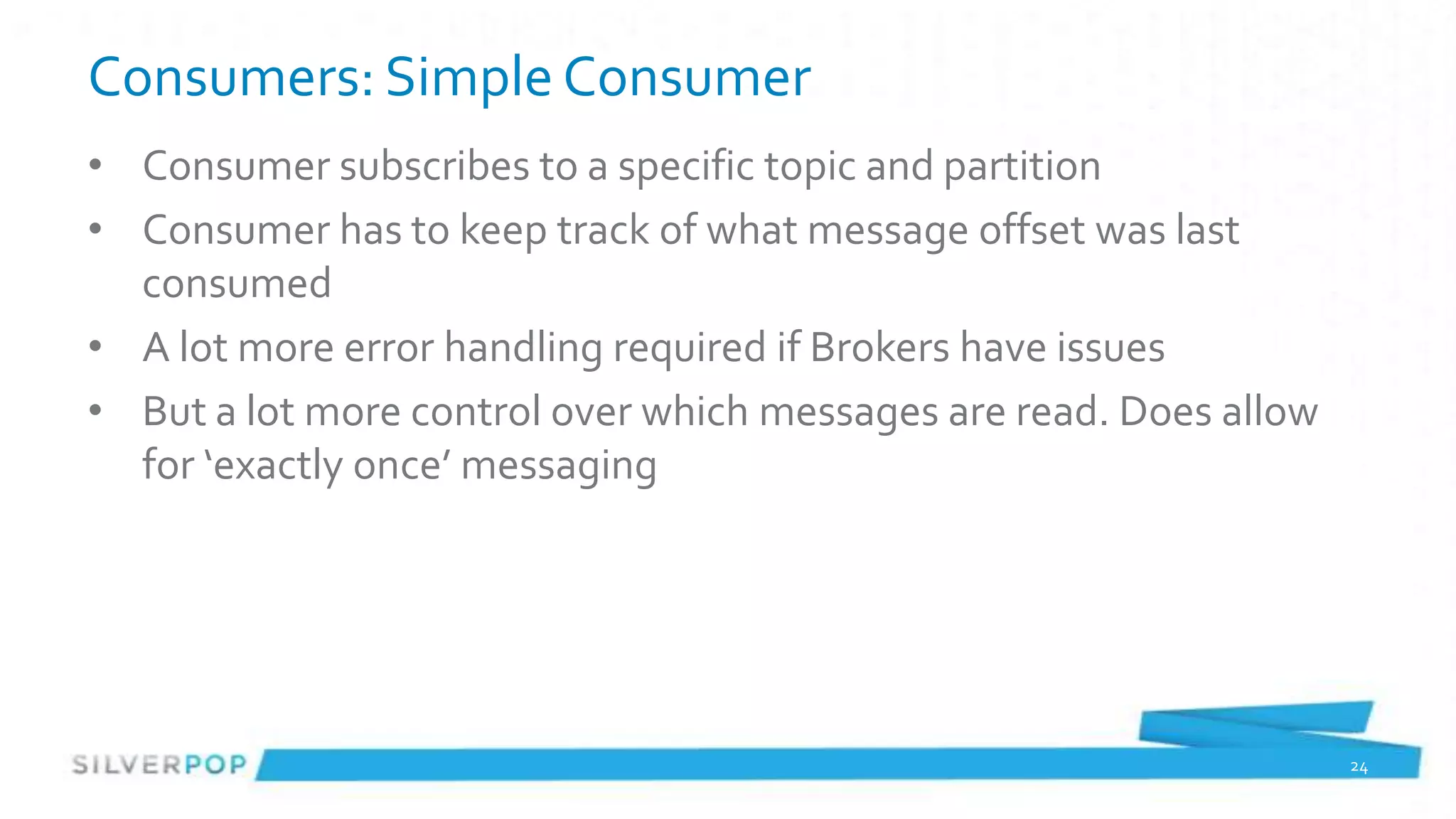 Consumers: Simple Consumer
• Consumer subscribes to a specific topic and partition
• Consumer has to keep track of what message offset was last
  consumed
• A lot more error handling required if Brokers have issues
• But a lot more control over which messages are read. Does allow
  for ‘exactly once’ messaging




                                                                    24
 