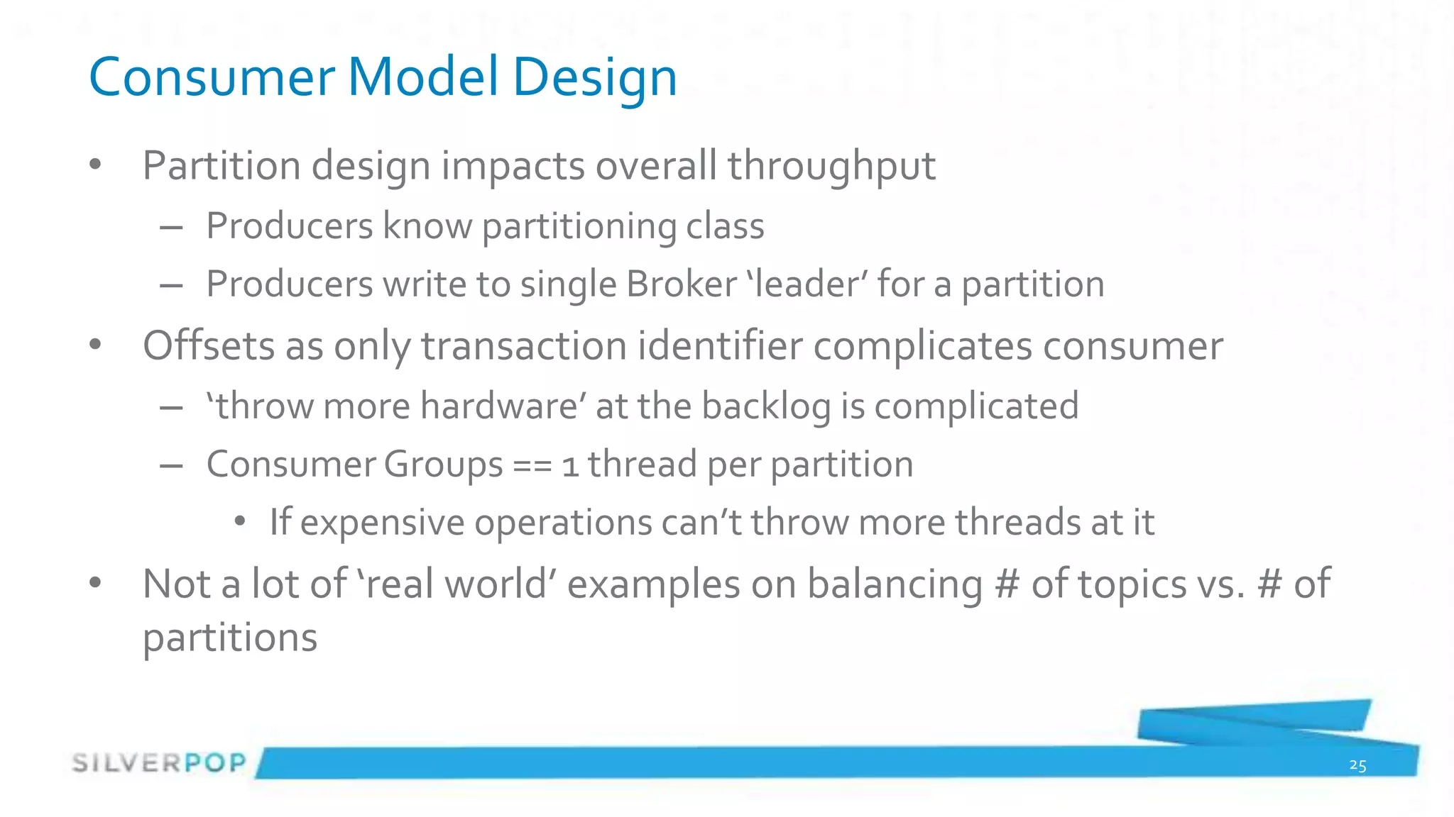 Consumer Model Design
• Partition design impacts overall throughput
    – Producers know partitioning class
    – Producers write to single Broker ‘leader’ for a partition
• Offsets as only transaction identifier complicates consumer
    – ‘throw more hardware’ at the backlog is complicated
    – Consumer Groups == 1 thread per partition
        • If expensive operations can’t throw more threads at it
• Not a lot of ‘real world’ examples on balancing # of topics vs. # of
  partitions

                                                                         25
 