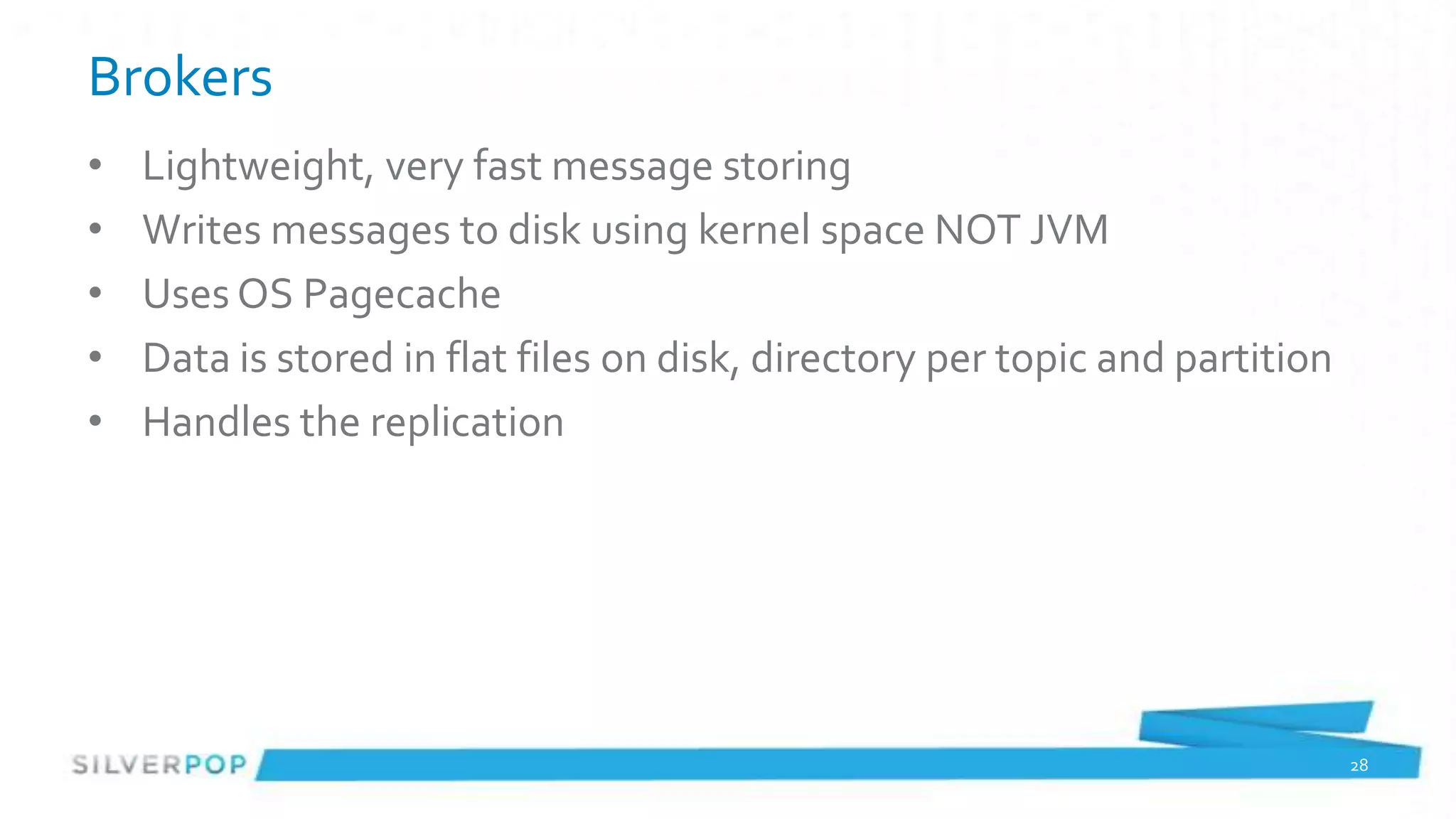 Brokers
•   Lightweight, very fast message storing
•   Writes messages to disk using kernel space NOT JVM
•   Uses OS Pagecache
•   Data is stored in flat files on disk, directory per topic and partition
•   Handles the replication




                                                                              28
 