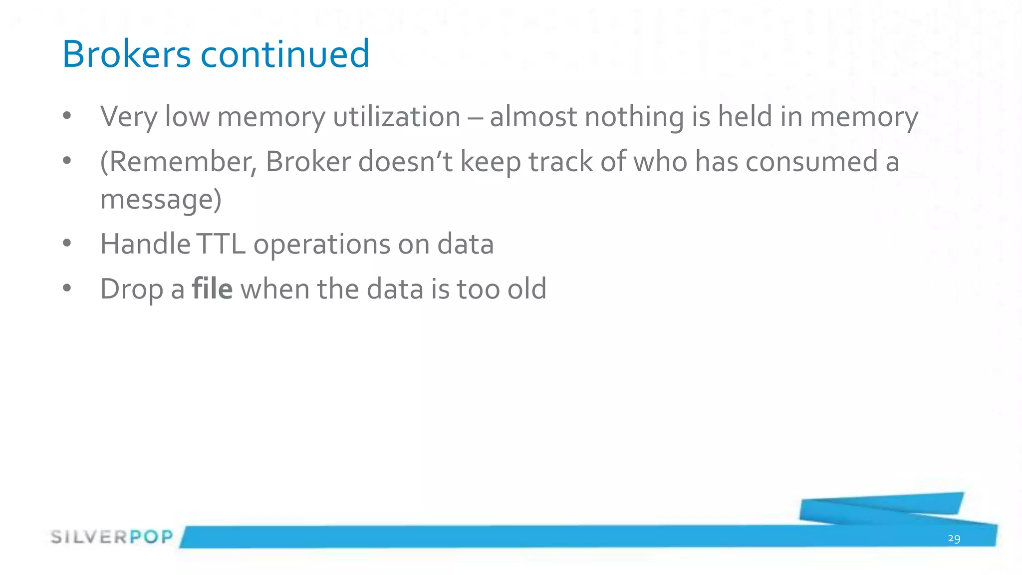 Brokers continued
• Very low memory utilization – almost nothing is held in memory
• (Remember, Broker doesn’t keep track of who has consumed a
  message)
• Handle TTL operations on data
• Drop a file when the data is too old




                                                                   29
 