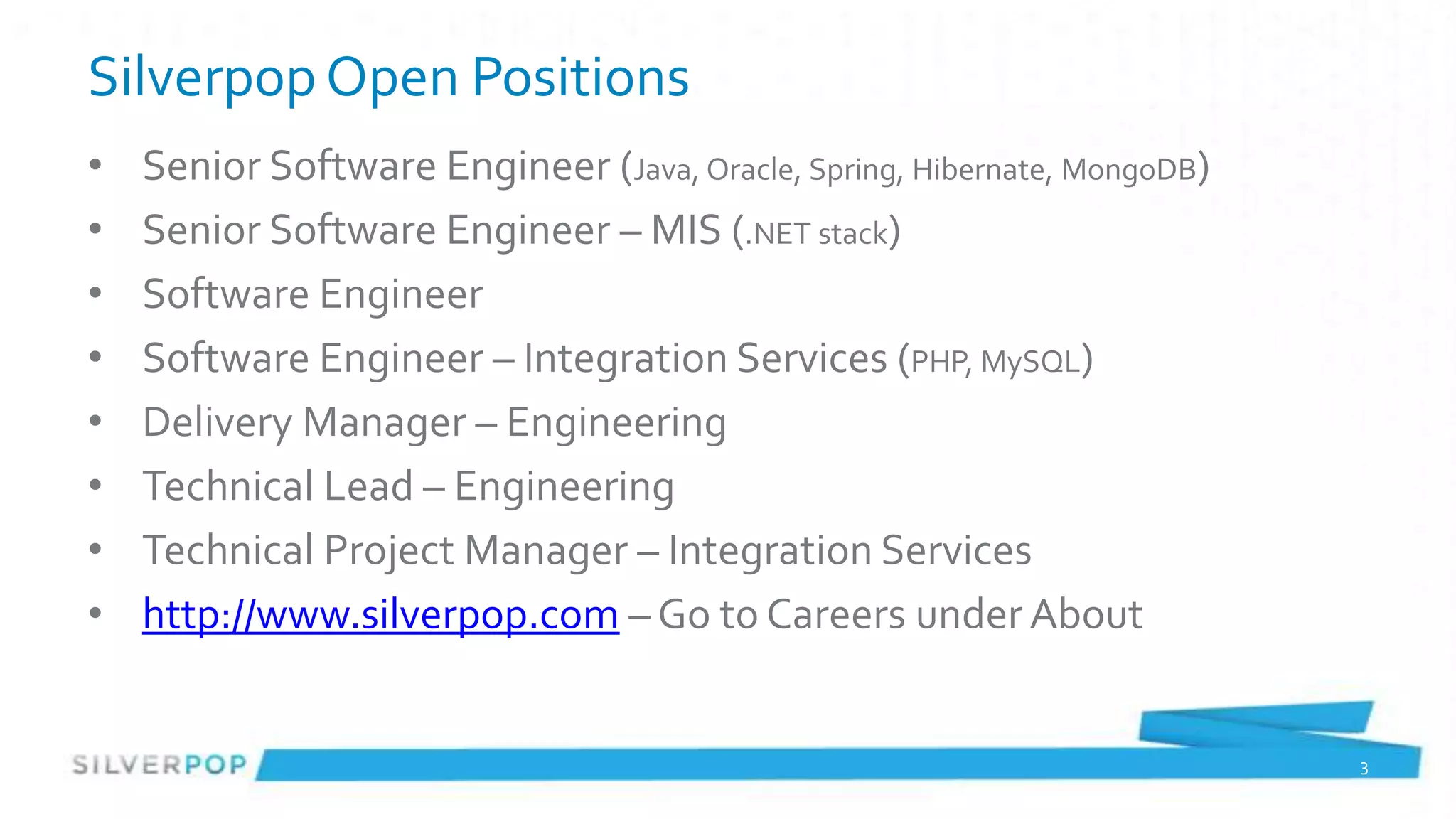 Silverpop Open Positions
•   Senior Software Engineer (Java, Oracle, Spring, Hibernate, MongoDB)
•   Senior Software Engineer – MIS (.NET stack)
•   Software Engineer
•   Software Engineer – Integration Services (PHP, MySQL)
•   Delivery Manager – Engineering
•   Technical Lead – Engineering
•   Technical Project Manager – Integration Services
•   http://www.silverpop.com – Go to Careers under About


                                                                          3
 