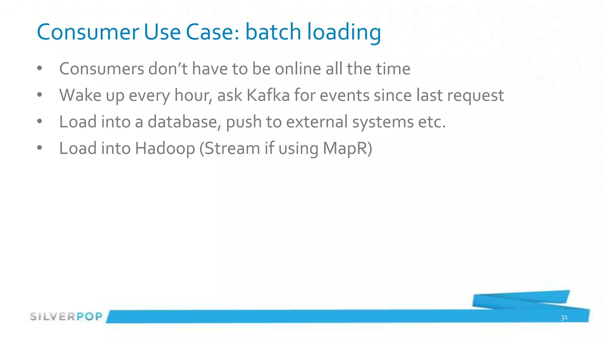 Consumer Use Case: batch loading
•   Consumers don’t have to be online all the time
•   Wake up every hour, ask Kafka for events since last request
•   Load into a database, push to external systems etc.
•   Load into Hadoop (Stream if using MapR)




                                                                  31
 