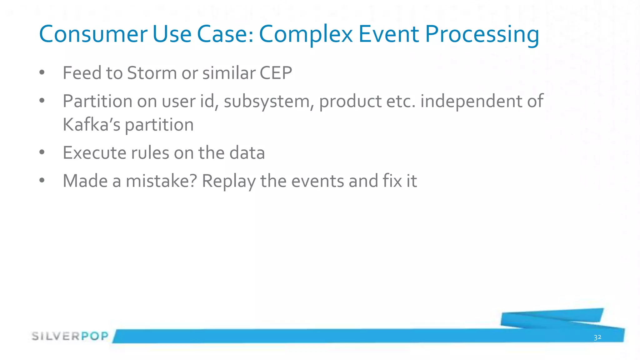Consumer Use Case: Complex Event Processing
• Feed to Storm or similar CEP
• Partition on user id, subsystem, product etc. independent of
  Kafka’s partition
• Execute rules on the data
• Made a mistake? Replay the events and fix it




                                                                 32
 