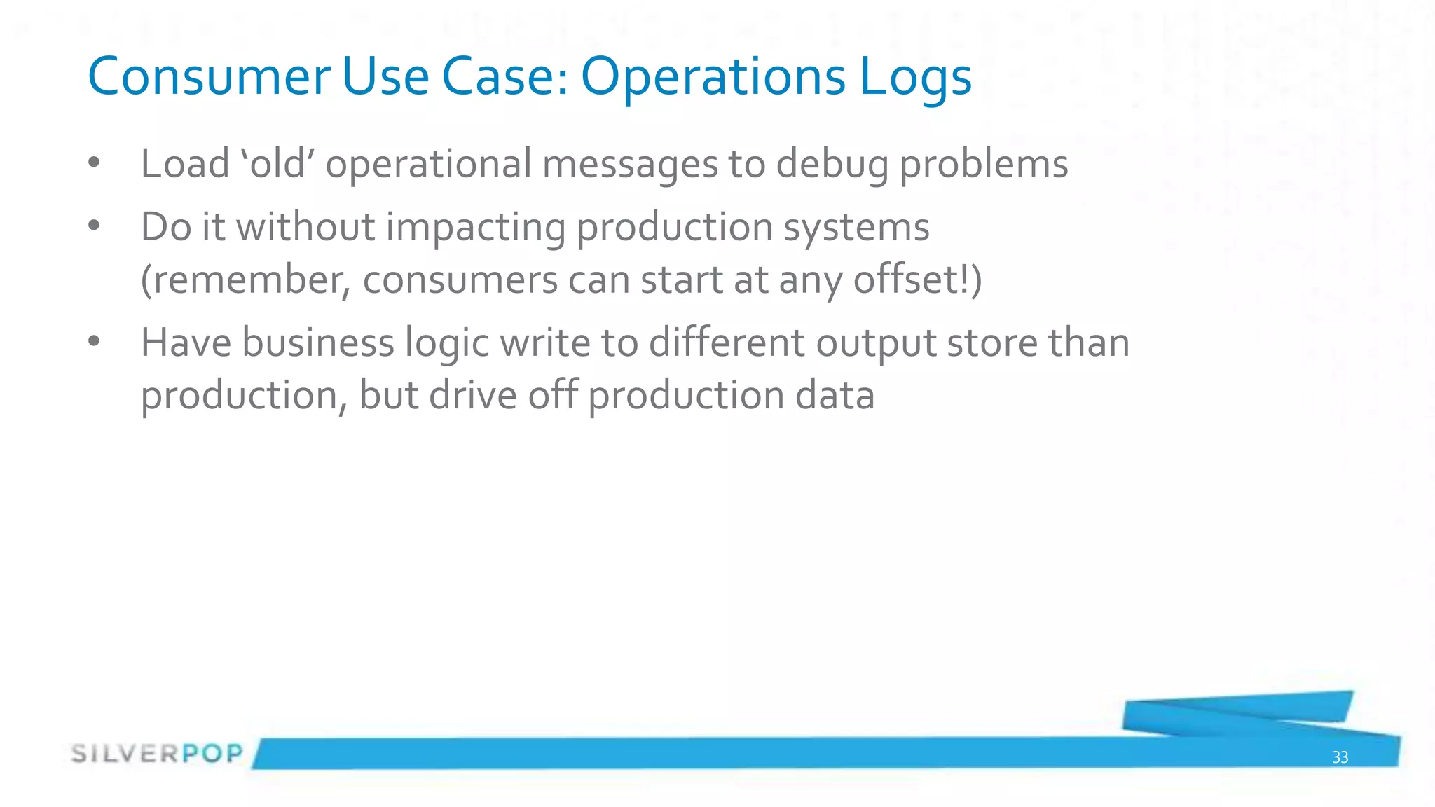 Consumer Use Case: Operations Logs
• Load ‘old’ operational messages to debug problems
• Do it without impacting production systems
  (remember, consumers can start at any offset!)
• Have business logic write to different output store than
  production, but drive off production data




                                                             33
 