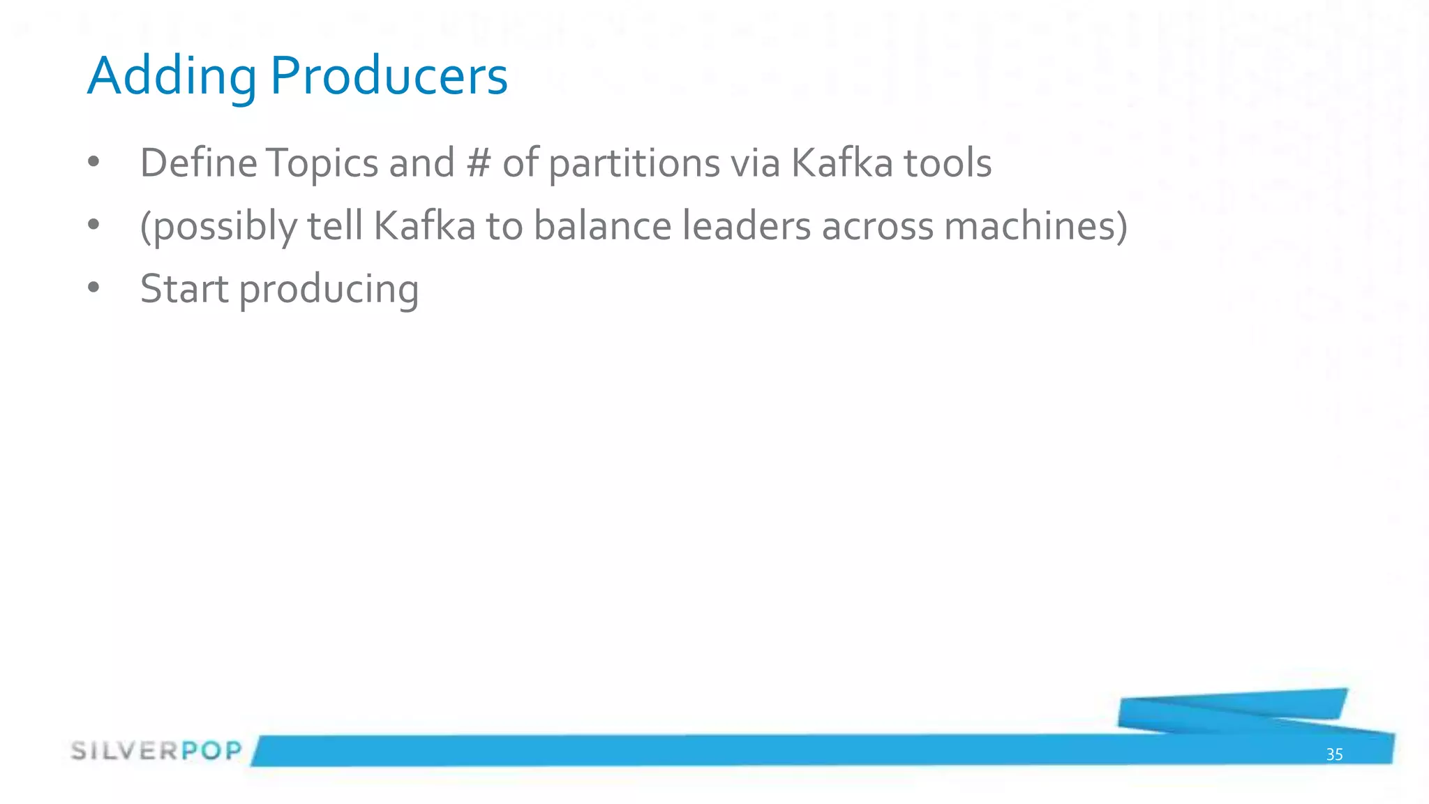 Adding Producers
• Define Topics and # of partitions via Kafka tools
• (possibly tell Kafka to balance leaders across machines)
• Start producing




                                                             35
 
