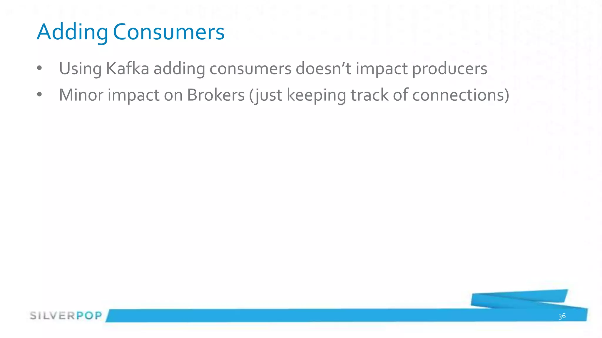 Adding Consumers
• Using Kafka adding consumers doesn’t impact producers
• Minor impact on Brokers (just keeping track of connections)




                                                                36
 