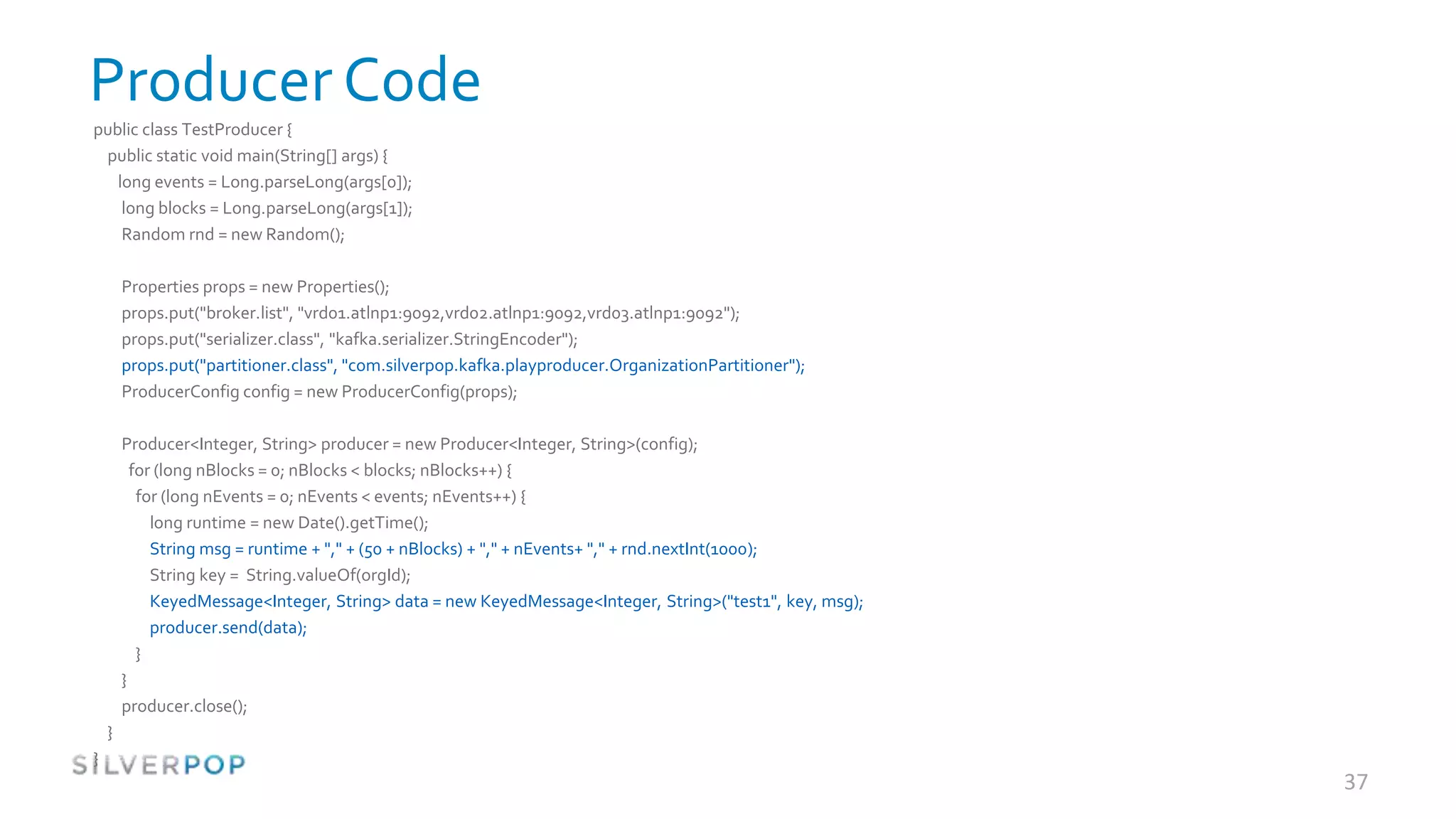 Producer Code
public class TestProducer {
 public static void main(String[] args) {
   long events = Long.parseLong(args[0]);
    long blocks = Long.parseLong(args[1]);
    Random rnd = new Random();

        Properties props = new Properties();
        props.put("broker.list", "vrd01.atlnp1:9092,vrd02.atlnp1:9092,vrd03.atlnp1:9092");
        props.put("serializer.class", "kafka.serializer.StringEncoder");
        props.put("partitioner.class", "com.silverpop.kafka.playproducer.OrganizationPartitioner");
        ProducerConfig config = new ProducerConfig(props);

        Producer<Integer, String> producer = new Producer<Integer, String>(config);
          for (long nBlocks = 0; nBlocks < blocks; nBlocks++) {
           for (long nEvents = 0; nEvents < events; nEvents++) {
             long runtime = new Date().getTime();
             String msg = runtime + "," + (50 + nBlocks) + "," + nEvents+ "," + rnd.nextInt(1000);
             String key = String.valueOf(orgId);
             KeyedMessage<Integer, String> data = new KeyedMessage<Integer, String>("test1", key, msg);
             producer.send(data);
           }
        }
        producer.close();
    }
}
                                                                                                          37
 