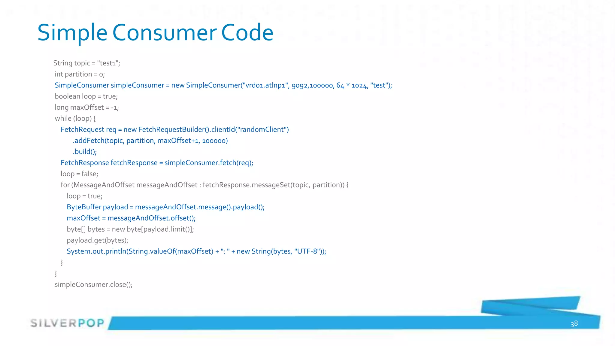 Simple Consumer Code
 String topic = "test1";
 int partition = 0;
 SimpleConsumer simpleConsumer = new SimpleConsumer("vrd01.atlnp1", 9092,100000, 64 * 1024, "test");
 boolean loop = true;
 long maxOffset = -1;
 while (loop) {
   FetchRequest req = new FetchRequestBuilder().clientId("randomClient")
        .addFetch(topic, partition, maxOffset+1, 100000)
        .build();
   FetchResponse fetchResponse = simpleConsumer.fetch(req);
   loop = false;
   for (MessageAndOffset messageAndOffset : fetchResponse.messageSet(topic, partition)) {
      loop = true;
      ByteBuffer payload = messageAndOffset.message().payload();
      maxOffset = messageAndOffset.offset();
      byte[] bytes = new byte[payload.limit()];
      payload.get(bytes);
      System.out.println(String.valueOf(maxOffset) + ": " + new String(bytes, "UTF-8"));
   }
 }
 simpleConsumer.close();




                                                                                                       38
 