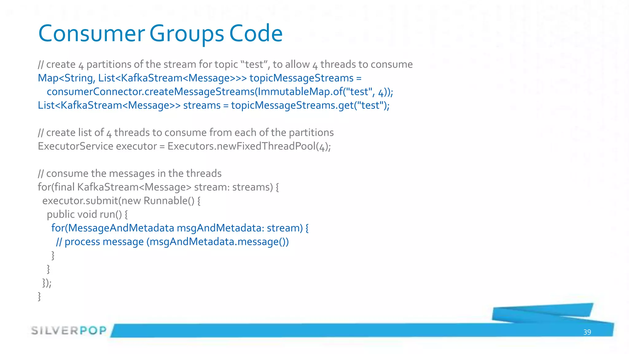 Consumer Groups Code
// create 4 partitions of the stream for topic “test”, to allow 4 threads to consume
Map<String, List<KafkaStream<Message>>> topicMessageStreams =
   consumerConnector.createMessageStreams(ImmutableMap.of("test", 4));
List<KafkaStream<Message>> streams = topicMessageStreams.get("test");

// create list of 4 threads to consume from each of the partitions
ExecutorService executor = Executors.newFixedThreadPool(4);

// consume the messages in the threads
for(final KafkaStream<Message> stream: streams) {
  executor.submit(new Runnable() {
   public void run() {
     for(MessageAndMetadata msgAndMetadata: stream) {
       // process message (msgAndMetadata.message())
     }
   }
  });
}

                                                                                       39
 