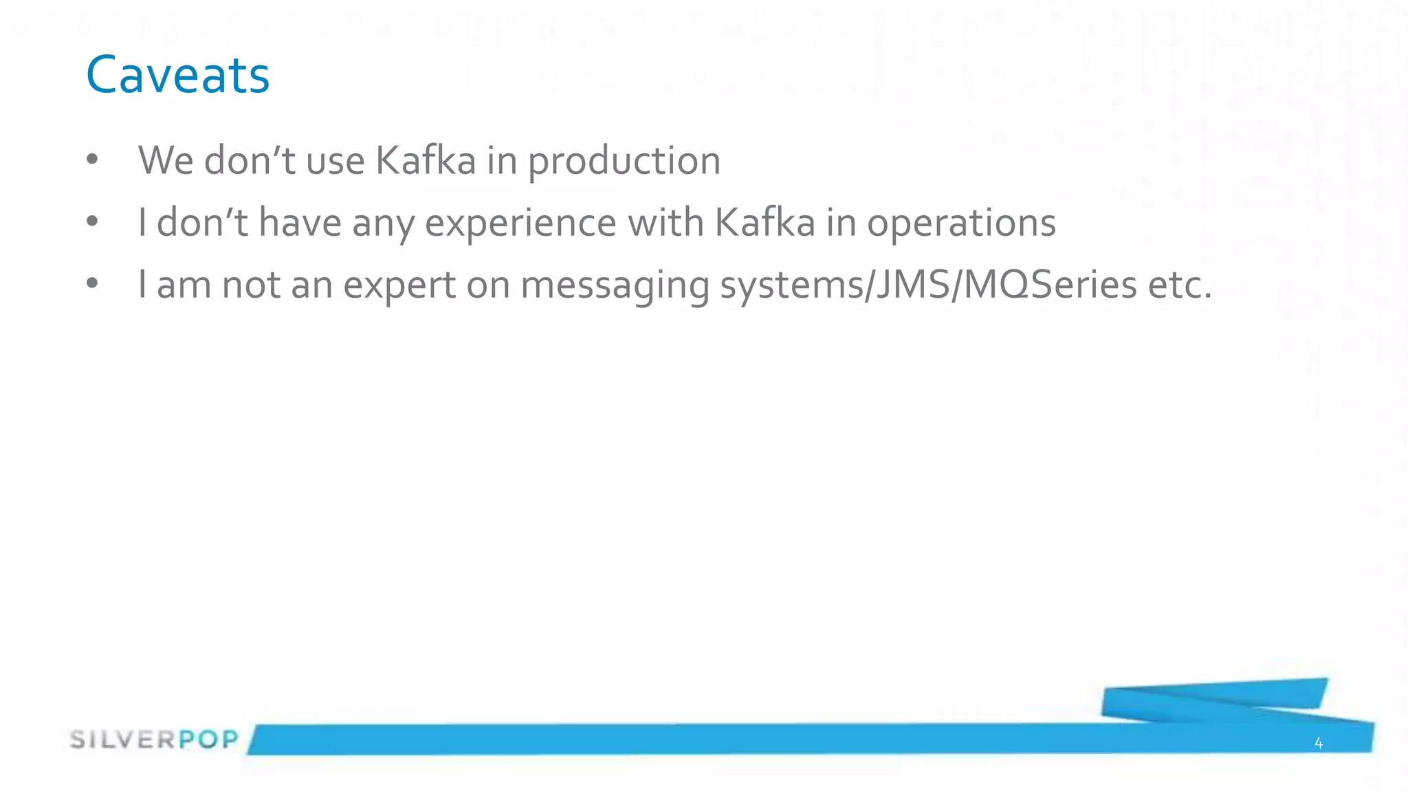 Caveats
• We don’t use Kafka in production
• I don’t have any experience with Kafka in operations
• I am not an expert on messaging systems/JMS/MQSeries etc.




                                                              4
 