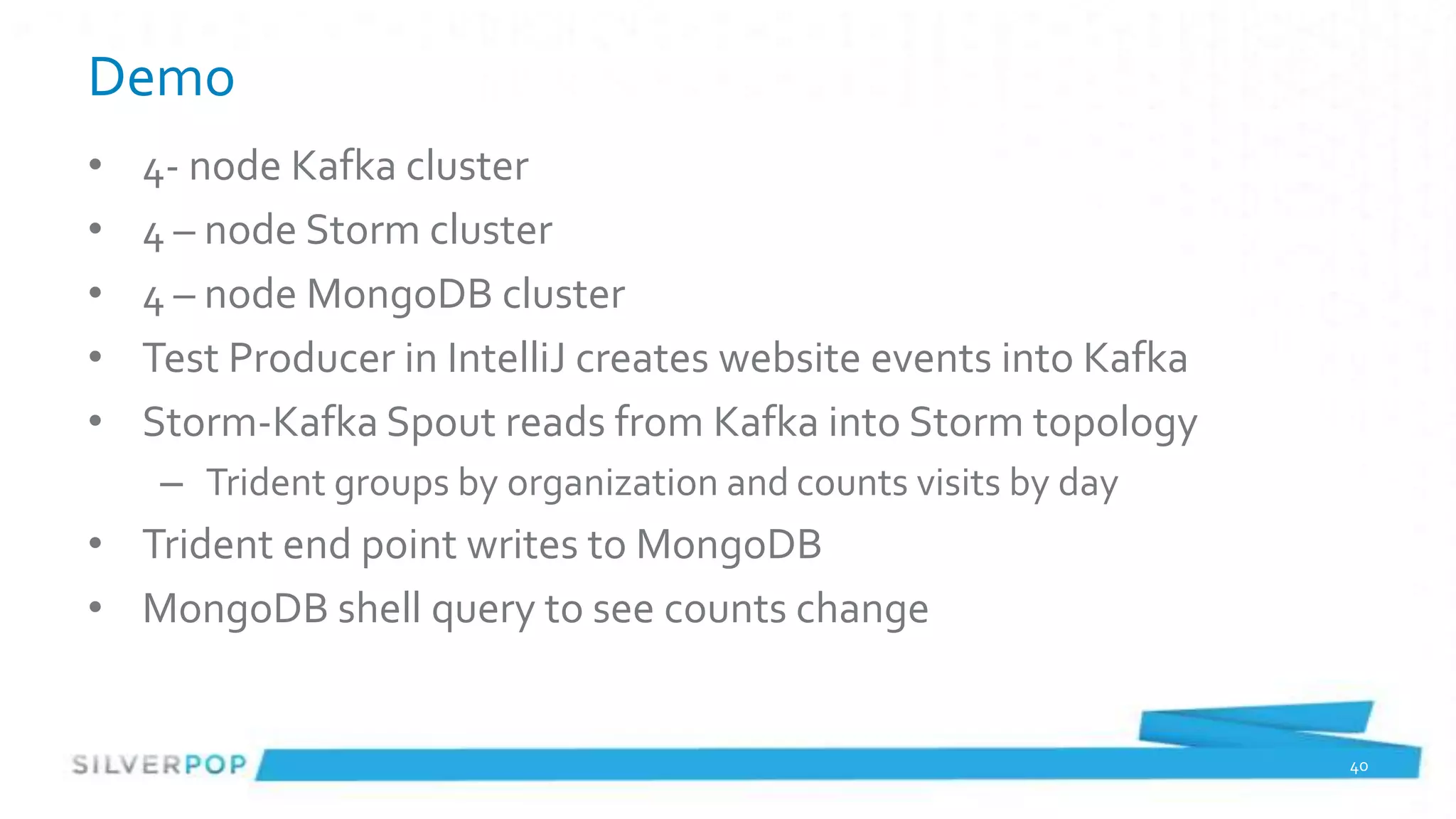 Demo
•   4- node Kafka cluster
•   4 – node Storm cluster
•   4 – node MongoDB cluster
•   Test Producer in IntelliJ creates website events into Kafka
•   Storm-Kafka Spout reads from Kafka into Storm topology
     – Trident groups by organization and counts visits by day
• Trident end point writes to MongoDB
• MongoDB shell query to see counts change


                                                                  40
 