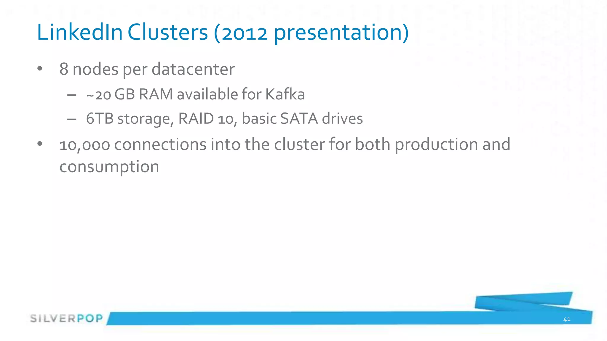 LinkedIn Clusters (2012 presentation)
• 8 nodes per datacenter
   – ~20 GB RAM available for Kafka
   – 6TB storage, RAID 10, basic SATA drives
• 10,000 connections into the cluster for both production and
  consumption




                                                                41
 