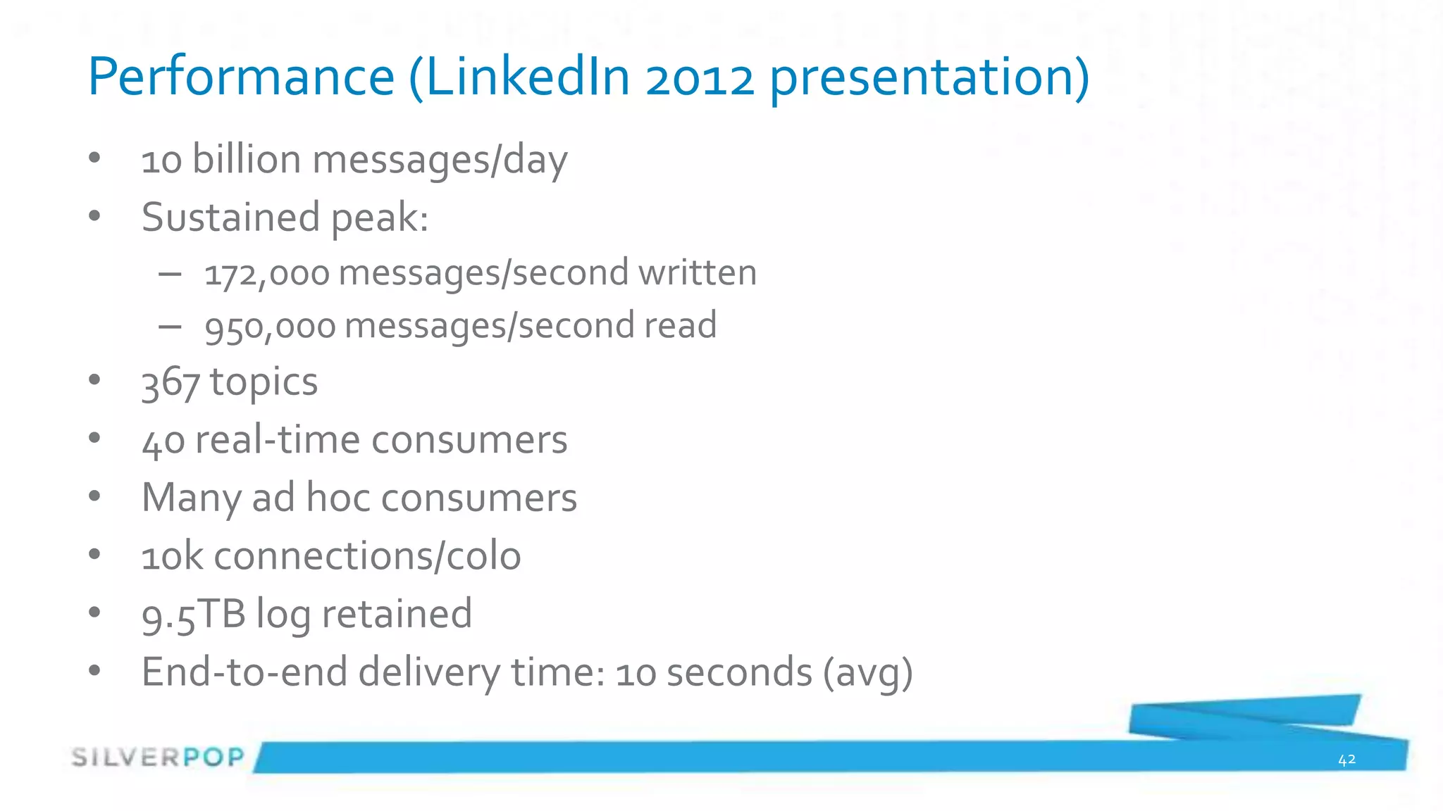 Performance (LinkedIn 2012 presentation)
• 10 billion messages/day
• Sustained peak:
    – 172,000 messages/second written
    – 950,000 messages/second read
•   367 topics
•   40 real-time consumers
•   Many ad hoc consumers
•   10k connections/colo
•   9.5TB log retained
•   End-to-end delivery time: 10 seconds (avg)
                                                 42
 