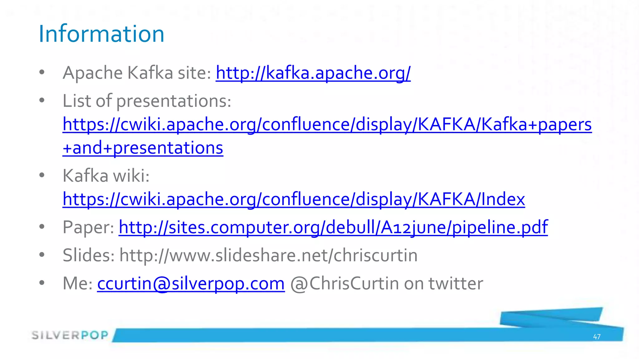 Information
• Apache Kafka site: http://kafka.apache.org/
• List of presentations:
  https://cwiki.apache.org/confluence/display/KAFKA/Kafka+papers
  +and+presentations
• Kafka wiki:
  https://cwiki.apache.org/confluence/display/KAFKA/Index
• Paper: http://sites.computer.org/debull/A12june/pipeline.pdf
• Slides: http://www.slideshare.net/chriscurtin
• Me: ccurtin@silverpop.com @ChrisCurtin on twitter

                                                                   47
 