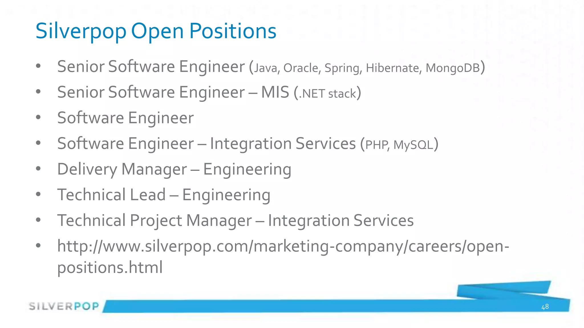 Silverpop Open Positions
•   Senior Software Engineer (Java, Oracle, Spring, Hibernate, MongoDB)
•   Senior Software Engineer – MIS (.NET stack)
•   Software Engineer
•   Software Engineer – Integration Services (PHP, MySQL)
•   Delivery Manager – Engineering
•   Technical Lead – Engineering
•   Technical Project Manager – Integration Services
•   http://www.silverpop.com/marketing-company/careers/open-
    positions.html

                                                                          48
 