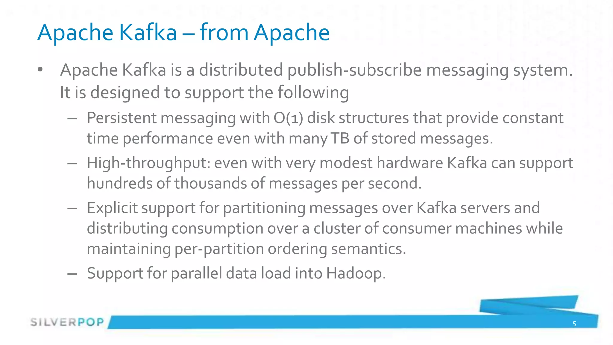 Apache Kafka – from Apache
• Apache Kafka is a distributed publish-subscribe messaging system.
  It is designed to support the following
   – Persistent messaging with O(1) disk structures that provide constant
     time performance even with many TB of stored messages.
   – High-throughput: even with very modest hardware Kafka can support
     hundreds of thousands of messages per second.
   – Explicit support for partitioning messages over Kafka servers and
     distributing consumption over a cluster of consumer machines while
     maintaining per-partition ordering semantics.
   – Support for parallel data load into Hadoop.

                                                                        5
 