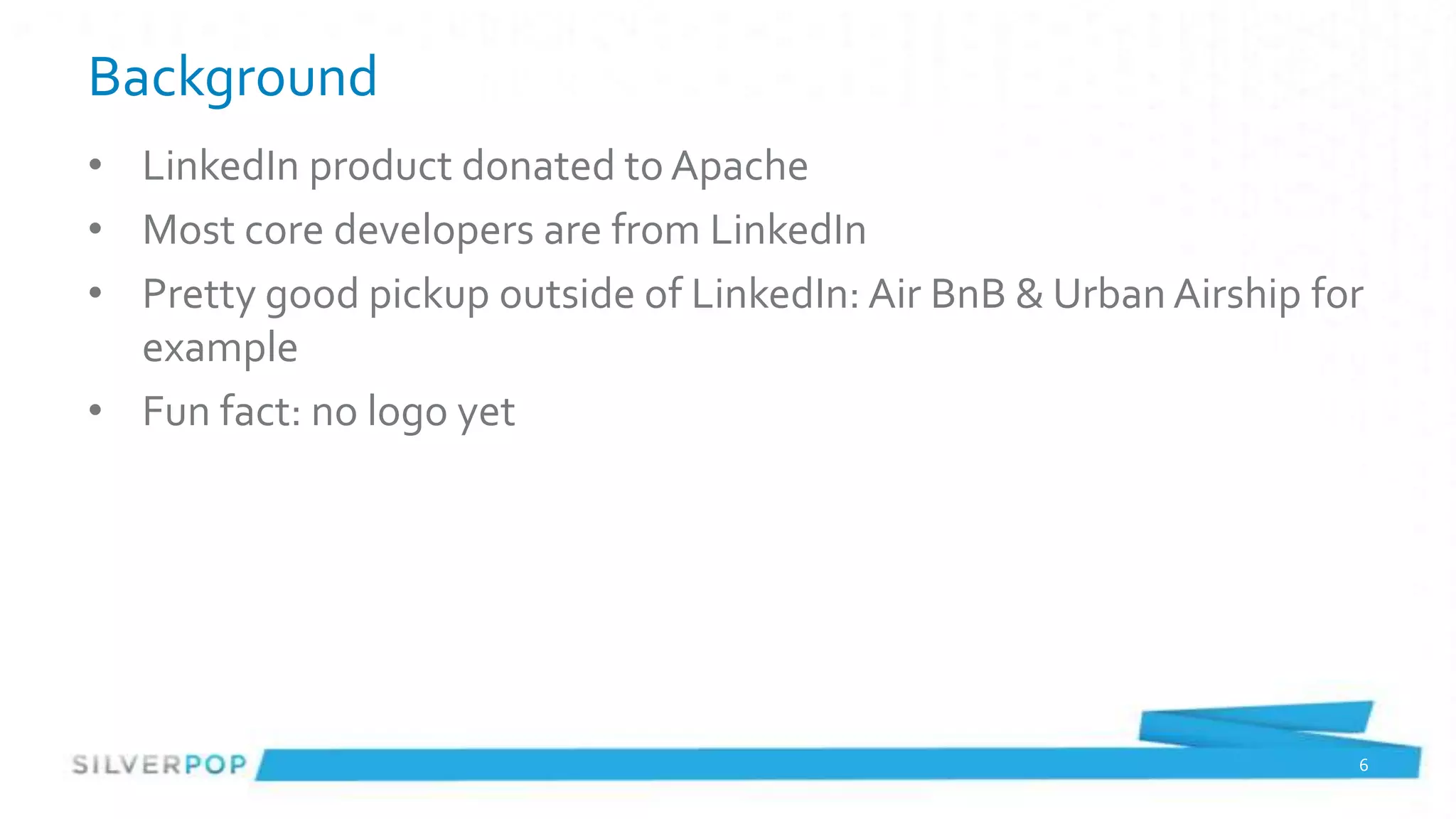 Background
• LinkedIn product donated to Apache
• Most core developers are from LinkedIn
• Pretty good pickup outside of LinkedIn: Air BnB & Urban Airship for
  example
• Fun fact: no logo yet




                                                                    6
 