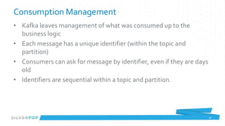Consumption Management
• Kafka leaves management of what was consumed up to the
  business logic
• Each message has a unique identifier (within the topic and
  partition)
• Consumers can ask for message by identifier, even if they are days
  old
• Identifiers are sequential within a topic and partition.




                                                                       16
 