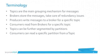 Terminology
•   Topics are the main grouping mechanism for messages
•   Brokers store the messages, take care of redundancy issues
•   Producers write messages to a broker for a specific topic
•   Consumers read from Brokers for a specific topic
•   Topics can be further segmented by partitions
•   Consumers can read a specific partition from a Topic




                                                                 18
 