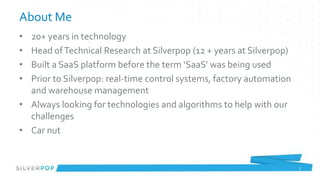 About Me
• 20+ years in technology
• Head of Technical Research at Silverpop (12 + years at Silverpop)
• Built a SaaS platform before the term ‘SaaS’ was being used
• Prior to Silverpop: real-time control systems, factory automation
  and warehouse management
• Always looking for technologies and algorithms to help with our
  challenges
• Car nut


                                                                      2
 