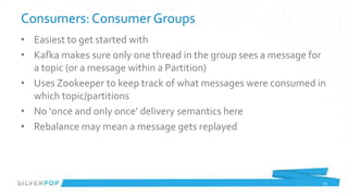 Consumers: Consumer Groups
• Easiest to get started with
• Kafka makes sure only one thread in the group sees a message for
  a topic (or a message within a Partition)
• Uses Zookeeper to keep track of what messages were consumed in
  which topic/partitions
• No ‘once and only once’ delivery semantics here
• Rebalance may mean a message gets replayed




                                                                 23
 