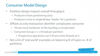 Consumer Model Design
• Partition design impacts overall throughput
    – Producers know partitioning class
    – Producers write to single Broker ‘leader’ for a partition
• Offsets as only transaction identifier complicates consumer
    – ‘throw more hardware’ at the backlog is complicated
    – Consumer Groups == 1 thread per partition
        • If expensive operations can’t throw more threads at it
• Not a lot of ‘real world’ examples on balancing # of topics vs. # of
  partitions

                                                                         25
 