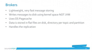 Brokers
•   Lightweight, very fast message storing
•   Writes messages to disk using kernel space NOT JVM
•   Uses OS Pagecache
•   Data is stored in flat files on disk, directory per topic and partition
•   Handles the replication




                                                                              28
 