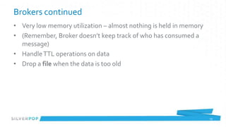Brokers continued
• Very low memory utilization – almost nothing is held in memory
• (Remember, Broker doesn’t keep track of who has consumed a
  message)
• Handle TTL operations on data
• Drop a file when the data is too old




                                                                   29
 