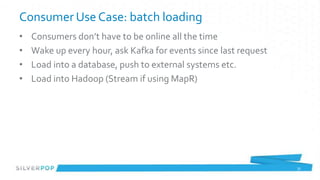 Consumer Use Case: batch loading
•   Consumers don’t have to be online all the time
•   Wake up every hour, ask Kafka for events since last request
•   Load into a database, push to external systems etc.
•   Load into Hadoop (Stream if using MapR)




                                                                  31
 