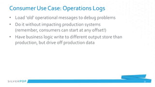 Consumer Use Case: Operations Logs
• Load ‘old’ operational messages to debug problems
• Do it without impacting production systems
  (remember, consumers can start at any offset!)
• Have business logic write to different output store than
  production, but drive off production data




                                                             33
 