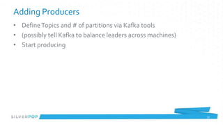 Adding Producers
• Define Topics and # of partitions via Kafka tools
• (possibly tell Kafka to balance leaders across machines)
• Start producing




                                                             35
 