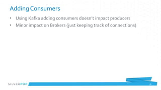 Adding Consumers
• Using Kafka adding consumers doesn’t impact producers
• Minor impact on Brokers (just keeping track of connections)




                                                                36
 