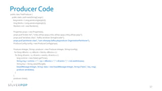 Producer Code
public class TestProducer {
 public static void main(String[] args) {
   long events = Long.parseLong(args[0]);
    long blocks = Long.parseLong(args[1]);
    Random rnd = new Random();

        Properties props = new Properties();
        props.put("broker.list", "vrd01.atlnp1:9092,vrd02.atlnp1:9092,vrd03.atlnp1:9092");
        props.put("serializer.class", "kafka.serializer.StringEncoder");
        props.put("partitioner.class", "com.silverpop.kafka.playproducer.OrganizationPartitioner");
        ProducerConfig config = new ProducerConfig(props);

        Producer<Integer, String> producer = new Producer<Integer, String>(config);
          for (long nBlocks = 0; nBlocks < blocks; nBlocks++) {
           for (long nEvents = 0; nEvents < events; nEvents++) {
             long runtime = new Date().getTime();
             String msg = runtime + "," + (50 + nBlocks) + "," + nEvents+ "," + rnd.nextInt(1000);
             String key = String.valueOf(orgId);
             KeyedMessage<Integer, String> data = new KeyedMessage<Integer, String>("test1", key, msg);
             producer.send(data);
           }
        }
        producer.close();
    }
}
                                                                                                          37
 