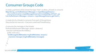 Consumer Groups Code
// create 4 partitions of the stream for topic “test”, to allow 4 threads to consume
Map<String, List<KafkaStream<Message>>> topicMessageStreams =
   consumerConnector.createMessageStreams(ImmutableMap.of("test", 4));
List<KafkaStream<Message>> streams = topicMessageStreams.get("test");

// create list of 4 threads to consume from each of the partitions
ExecutorService executor = Executors.newFixedThreadPool(4);

// consume the messages in the threads
for(final KafkaStream<Message> stream: streams) {
  executor.submit(new Runnable() {
   public void run() {
     for(MessageAndMetadata msgAndMetadata: stream) {
       // process message (msgAndMetadata.message())
     }
   }
  });
}

                                                                                       39
 