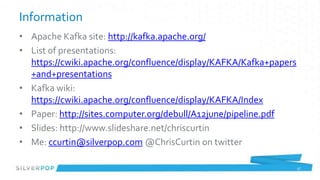 Information
• Apache Kafka site: http://kafka.apache.org/
• List of presentations:
  https://cwiki.apache.org/confluence/display/KAFKA/Kafka+papers
  +and+presentations
• Kafka wiki:
  https://cwiki.apache.org/confluence/display/KAFKA/Index
• Paper: http://sites.computer.org/debull/A12june/pipeline.pdf
• Slides: http://www.slideshare.net/chriscurtin
• Me: ccurtin@silverpop.com @ChrisCurtin on twitter

                                                                   47
 