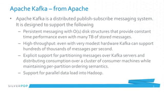 Apache Kafka – from Apache
• Apache Kafka is a distributed publish-subscribe messaging system.
  It is designed to support the following
   – Persistent messaging with O(1) disk structures that provide constant
     time performance even with many TB of stored messages.
   – High-throughput: even with very modest hardware Kafka can support
     hundreds of thousands of messages per second.
   – Explicit support for partitioning messages over Kafka servers and
     distributing consumption over a cluster of consumer machines while
     maintaining per-partition ordering semantics.
   – Support for parallel data load into Hadoop.

                                                                        5
 