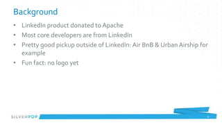 Background
• LinkedIn product donated to Apache
• Most core developers are from LinkedIn
• Pretty good pickup outside of LinkedIn: Air BnB & Urban Airship for
  example
• Fun fact: no logo yet




                                                                    6
 