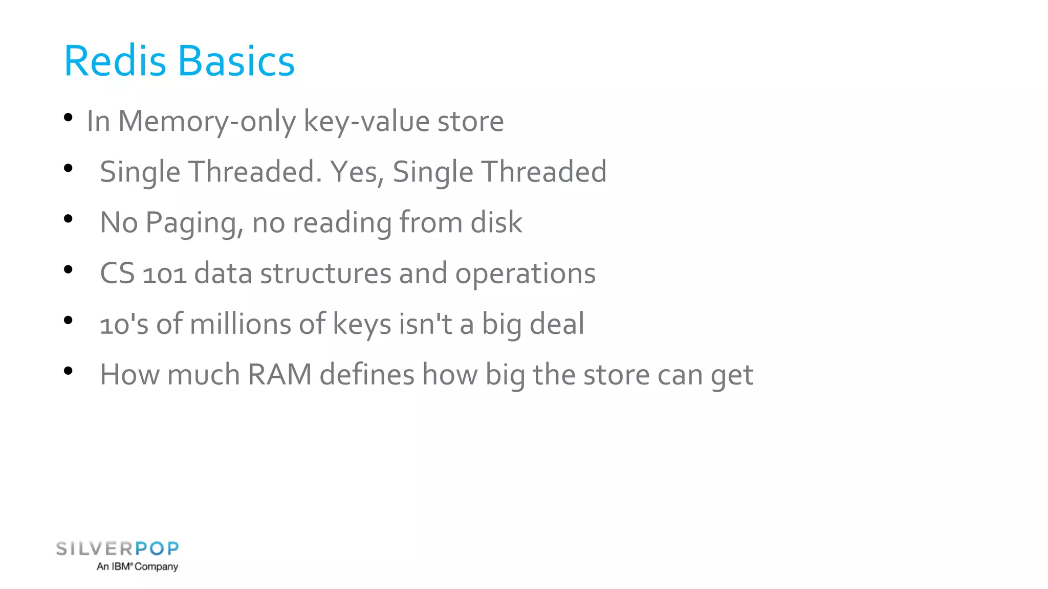 Redis Basics 
 In Memory-only key-value store 
 Single Threaded. Yes, Single Threaded 
 No Paging, no reading from disk 
 CS 101 data structures and operations 
 10's of millions of keys isn't a big deal 
 How much RAM defines how big the store can get 
 