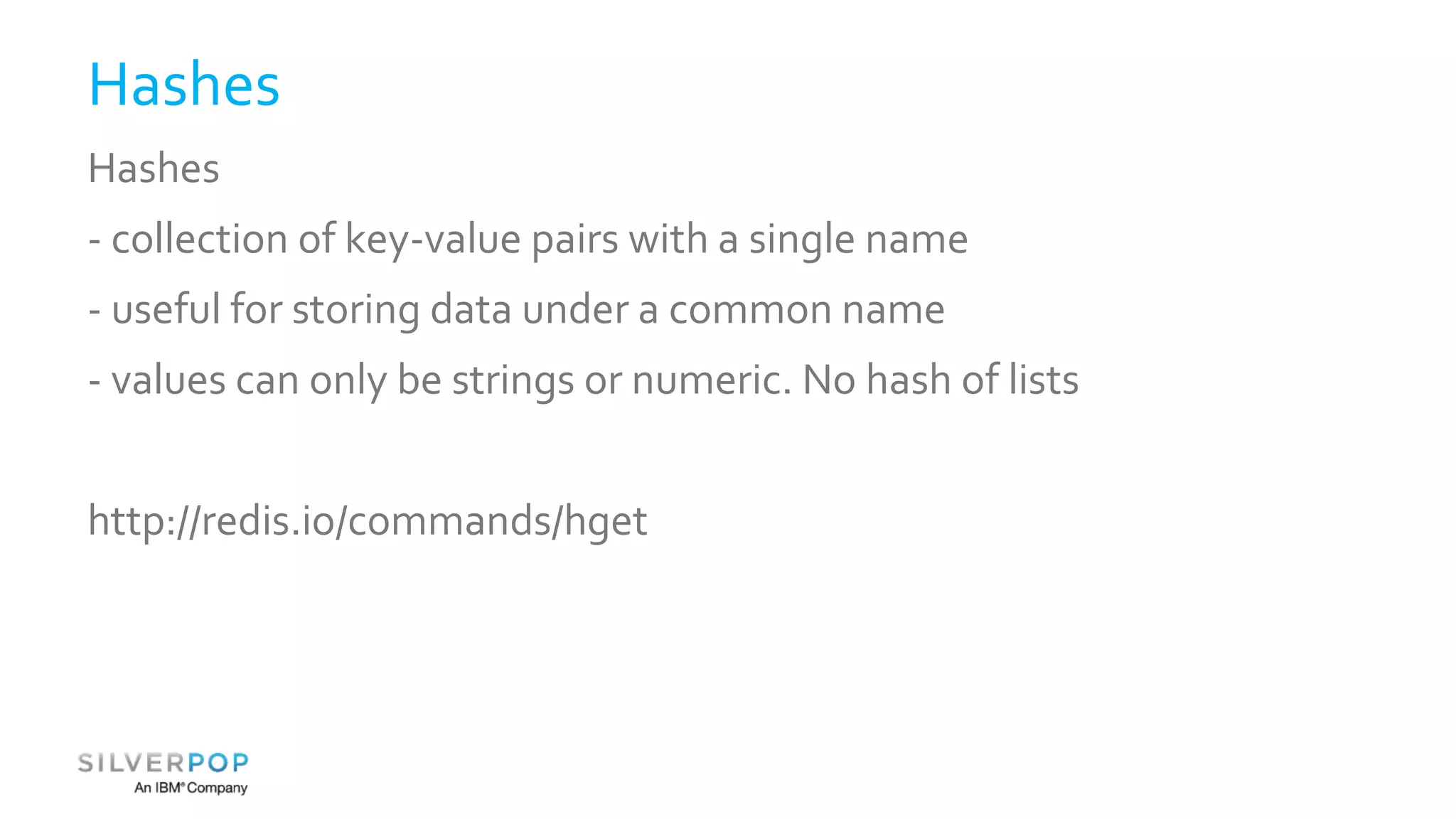 Hashes 
Hashes 
- collection of key-value pairs with a single name 
- useful for storing data under a common name 
- values can only be strings or numeric. No hash of lists 
http://redis.io/commands/hget 
 