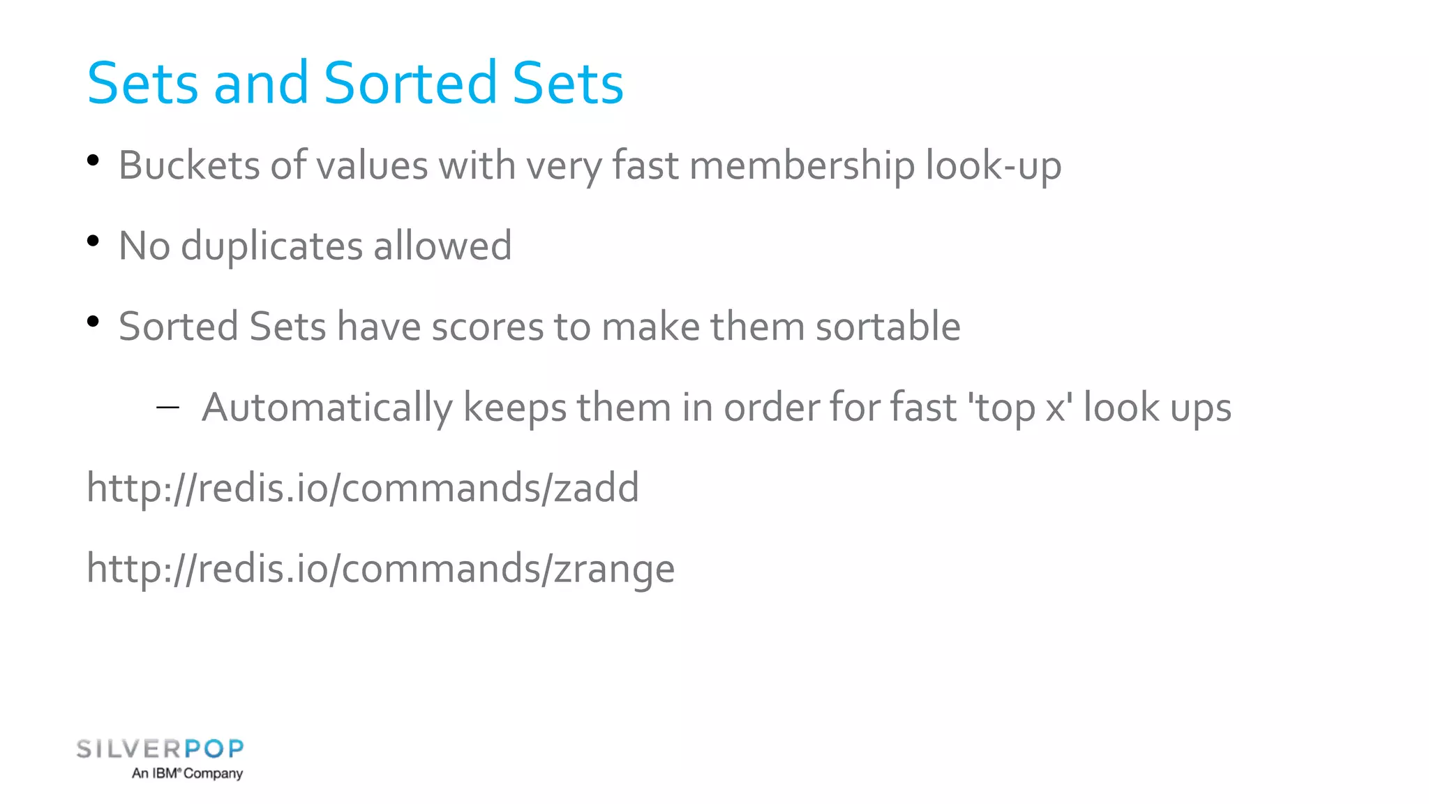 Sets and Sorted Sets 
 Buckets of values with very fast membership look-up 
 No duplicates allowed 
 Sorted Sets have scores to make them sortable 
– Automatically keeps them in order for fast 'top x' look ups 
http://redis.io/commands/zadd 
http://redis.io/commands/zrange 
 