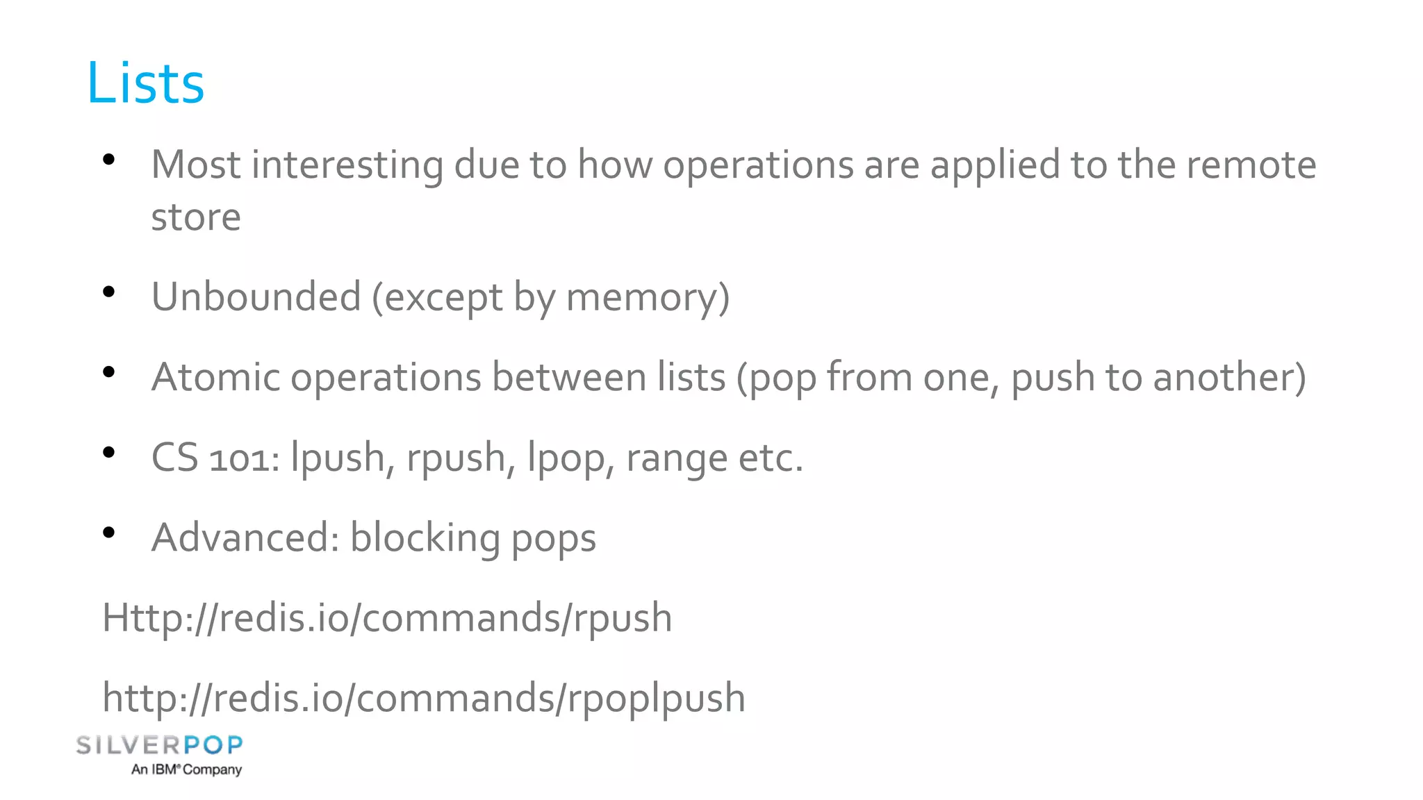 Lists 
 Most interesting due to how operations are applied to the remote 
store 
 Unbounded (except by memory) 
 Atomic operations between lists (pop from one, push to another) 
 CS 101: lpush, rpush, lpop, range etc. 
 Advanced: blocking pops 
Http://redis.io/commands/rpush 
http://redis.io/commands/rpoplpush 
 